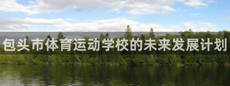 尊龙官方正版app官网:包头市体育运动学校的未来发展计划